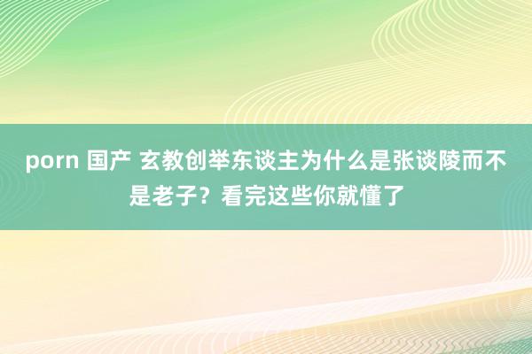 porn 国产 玄教创举东谈主为什么是张谈陵而不是老子？看完这些你就懂了