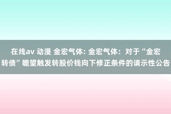 在线av 动漫 金宏气体: 金宏气体：对于“金宏转债”瞻望触发转股价钱向下修正条件的请示性公告