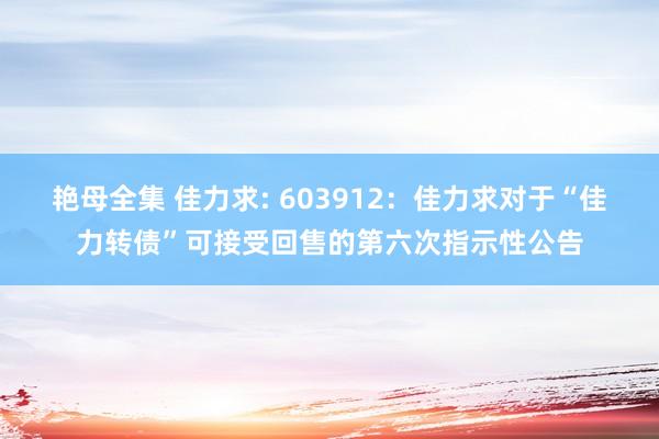 艳母全集 佳力求: 603912：佳力求对于“佳力转债”可接受回售的第六次指示性公告