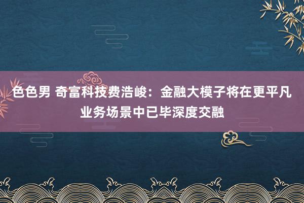 色色男 奇富科技费浩峻：金融大模子将在更平凡业务场景中已毕深度交融