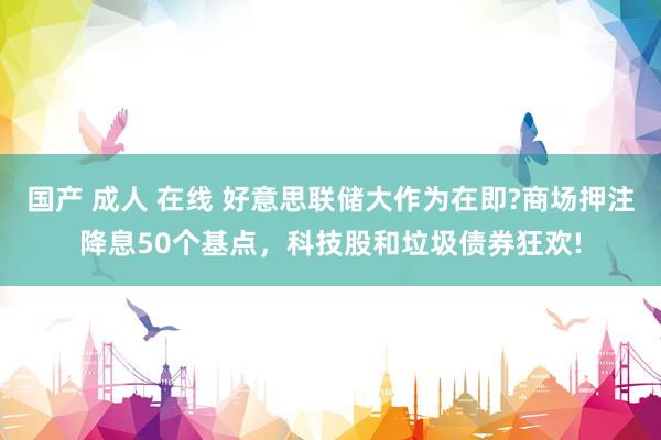 国产 成人 在线 好意思联储大作为在即?商场押注降息50个基点，科技股和垃圾债券狂欢!