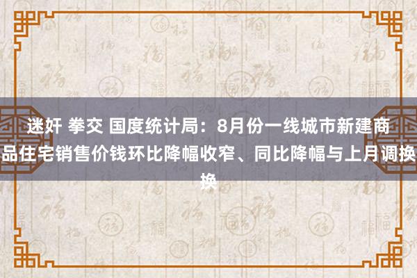 迷奸 拳交 国度统计局：8月份一线城市新建商品住宅销售价钱环比降幅收窄、同比降幅与上月调换