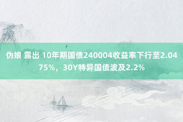 伪娘 露出 10年期国债240004收益率下行至2.0475%，30Y特异国债波及2.2%