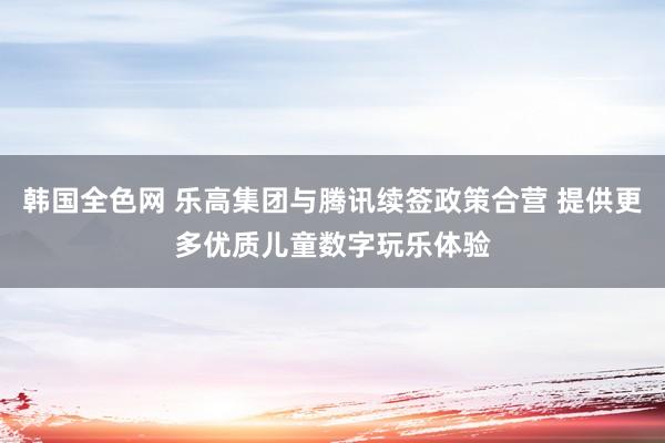 韩国全色网 乐高集团与腾讯续签政策合营 提供更多优质儿童数字玩乐体验