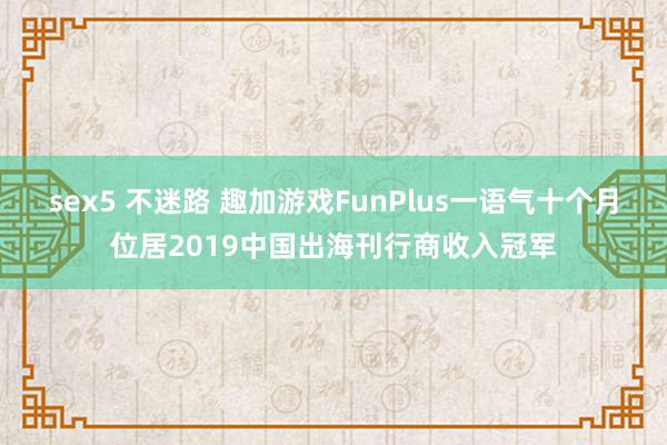 sex5 不迷路 趣加游戏FunPlus一语气十个月位居2019中国出海刊行商收入冠军