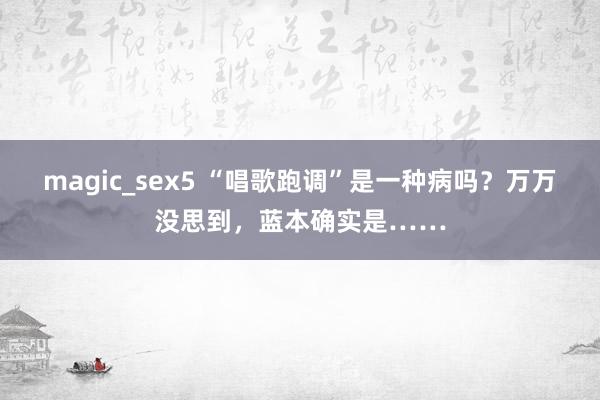 magic_sex5 “唱歌跑调”是一种病吗？万万没思到，蓝本确实是……