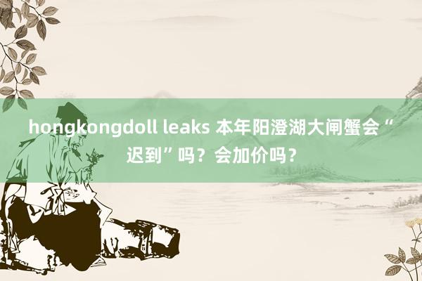 hongkongdoll leaks 本年阳澄湖大闸蟹会“迟到”吗？会加价吗？