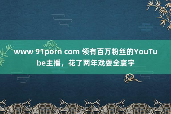 www 91porn com 领有百万粉丝的YouTube主播，花了两年戏耍全寰宇