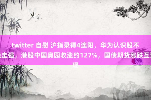 twitter 自慰 沪指录得4连阳，华为认识股不绝走强，港股中国奥园收涨约127%，国债期货涨跌互现