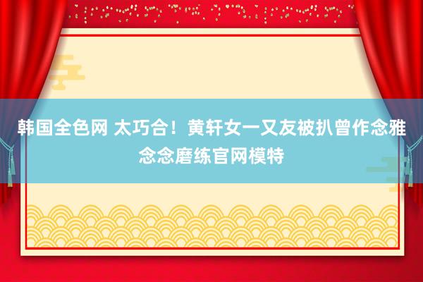 韩国全色网 太巧合！黄轩女一又友被扒曾作念雅念念磨练官网模特