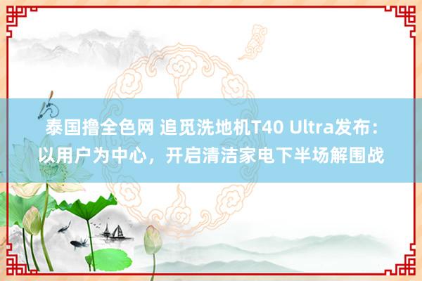 泰国撸全色网 追觅洗地机T40 Ultra发布：以用户为中心，开启清洁家电下半场解围战