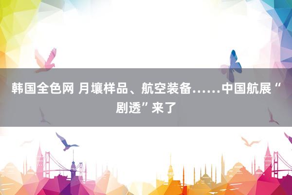 韩国全色网 月壤样品、航空装备……中国航展“剧透”来了