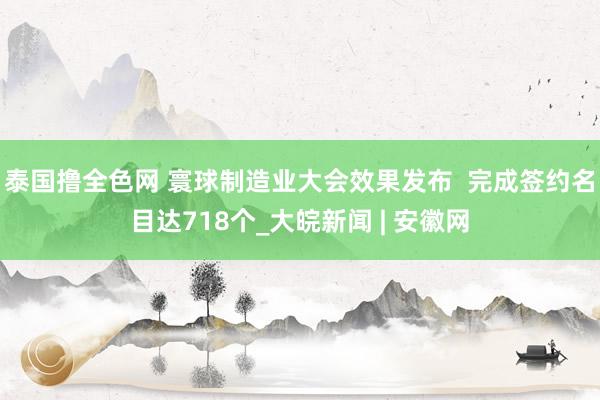 泰国撸全色网 寰球制造业大会效果发布  完成签约名目达718个_大皖新闻 | 安徽网