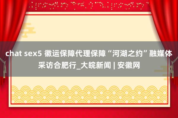 chat sex5 徽运保障代理保障“河湖之约”融媒体采访合肥行_大皖新闻 | 安徽网