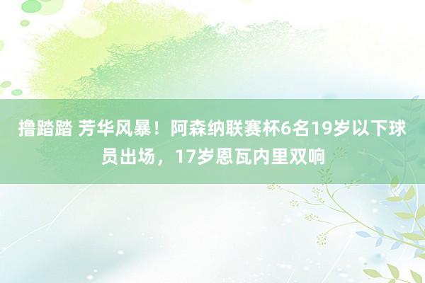 撸踏踏 芳华风暴！阿森纳联赛杯6名19岁以下球员出场，17岁恩瓦内里双响