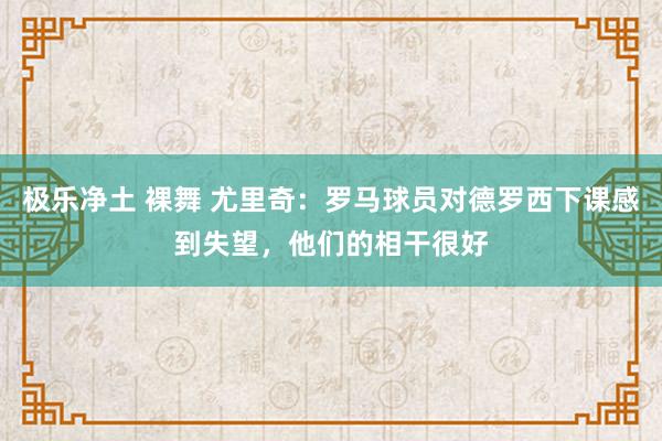 极乐净土 裸舞 尤里奇：罗马球员对德罗西下课感到失望，他们的相干很好