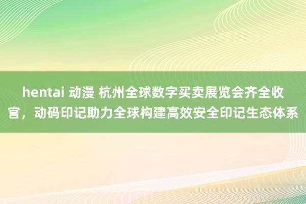 hentai 动漫 杭州全球数字买卖展览会齐全收官，动码印记助力全球构建高效安全印记生态体系