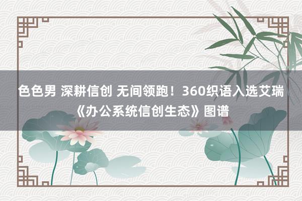 色色男 深耕信创 无间领跑！360织语入选艾瑞《办公系统信创生态》图谱