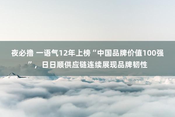 夜必撸 一语气12年上榜“中国品牌价值100强”，日日顺供应链连续展现品牌韧性