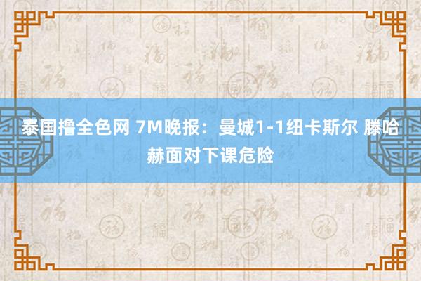 泰国撸全色网 7M晚报：曼城1-1纽卡斯尔 滕哈赫面对下课危险