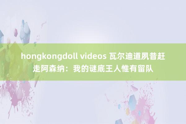 hongkongdoll videos 瓦尔迪道夙昔赶走阿森纳：我的谜底王人惟有留队