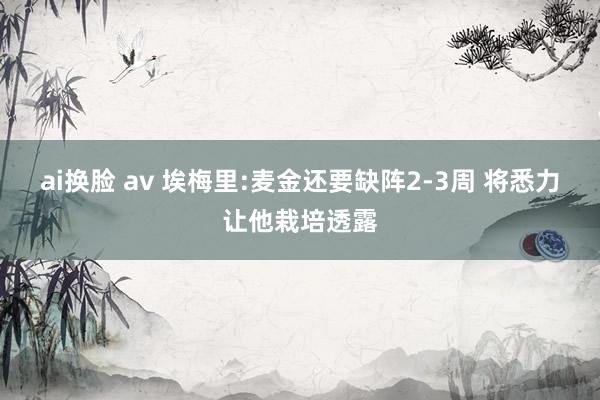 ai换脸 av 埃梅里:麦金还要缺阵2-3周 将悉力让他栽培透露