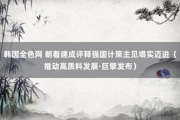 韩国全色网 朝着建成评释强国计策主见塌实迈进（推动高质料发展·巨擘发布）