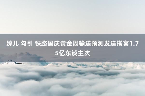 婷儿 勾引 铁路国庆黄金周输送预测发送搭客1.75亿东谈主次