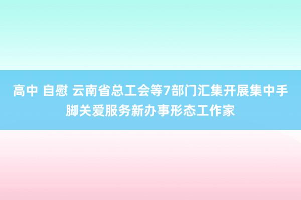 高中 自慰 云南省总工会等7部门汇集开展集中手脚关爱服务新办事形态工作家