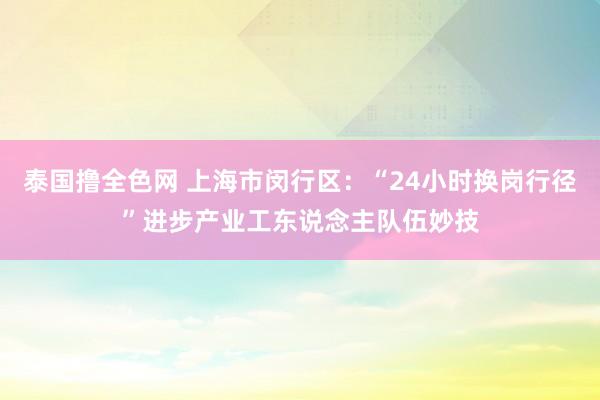 泰国撸全色网 上海市闵行区：“24小时换岗行径”进步产业工东说念主队伍妙技