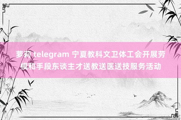 萝莉 telegram 宁夏教科文卫体工会开展劳模和手段东谈主才送教送医送技服务活动