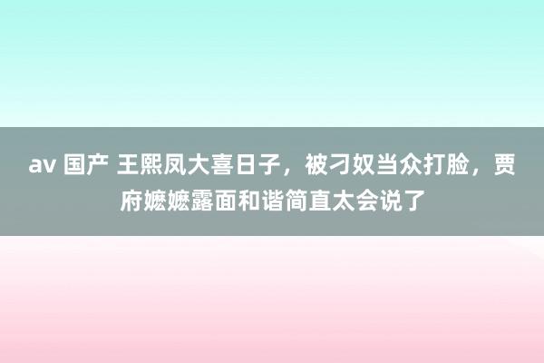 av 国产 王熙凤大喜日子，被刁奴当众打脸，贾府嬷嬷露面和谐简直太会说了