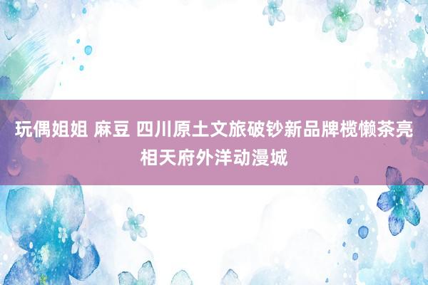 玩偶姐姐 麻豆 四川原土文旅破钞新品牌榄懒茶亮相天府外洋动漫城