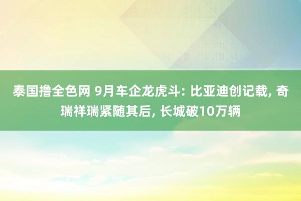 泰国撸全色网 9月车企龙虎斗: 比亚迪创记载， 奇瑞祥瑞紧随其后， 长城破10万辆