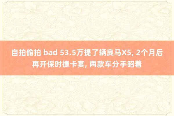 自拍偷拍 bad 53.5万提了辆良马X5， 2个月后再开保时捷卡宴， 两款车分手昭着