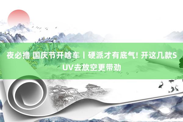 夜必撸 国庆节开啥车丨硬派才有底气! 开这几款SUV去放空更带劲