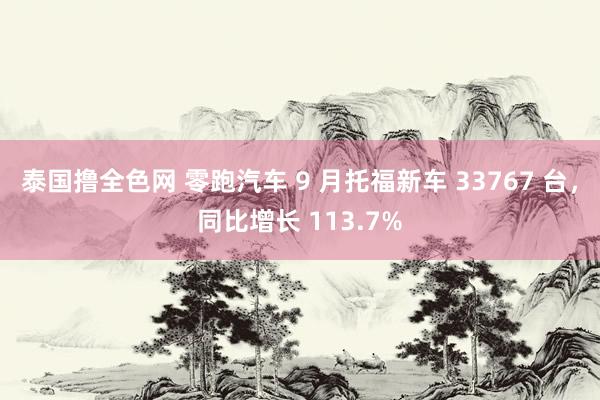 泰国撸全色网 零跑汽车 9 月托福新车 33767 台，同比增长 113.7%