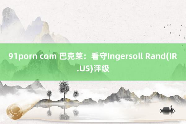 91porn com 巴克莱：看守Ingersoll Rand(IR.US)评级