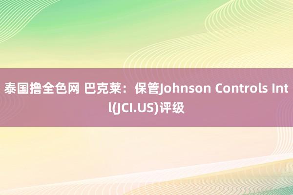 泰国撸全色网 巴克莱：保管Johnson Controls Intl(JCI.US)评级