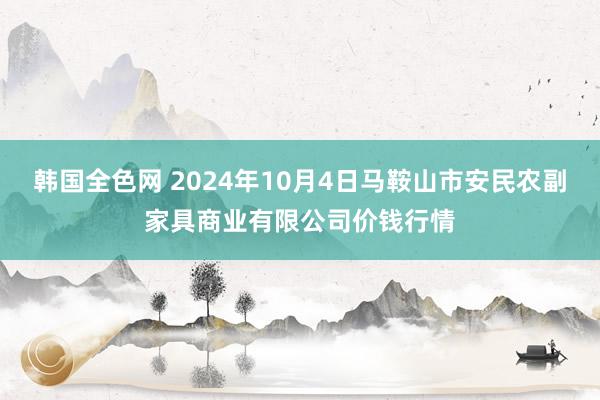 韩国全色网 2024年10月4日马鞍山市安民农副家具商业有限公司价钱行情