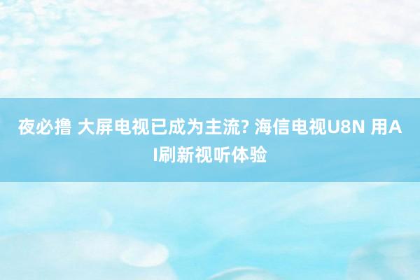 夜必撸 大屏电视已成为主流? 海信电视U8N 用AI刷新视听体验