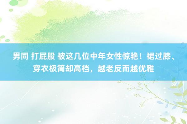 男同 打屁股 被这几位中年女性惊艳！裙过膝、穿衣极简却高档，越老反而越优雅