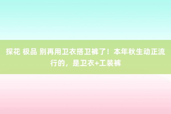 探花 极品 别再用卫衣搭卫裤了！本年秋生动正流行的，是卫衣+工装裤