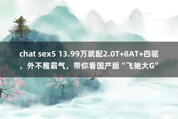 chat sex5 13.99万就配2.0T+8AT+四驱，外不雅霸气，带你看国产版“飞驰大G”