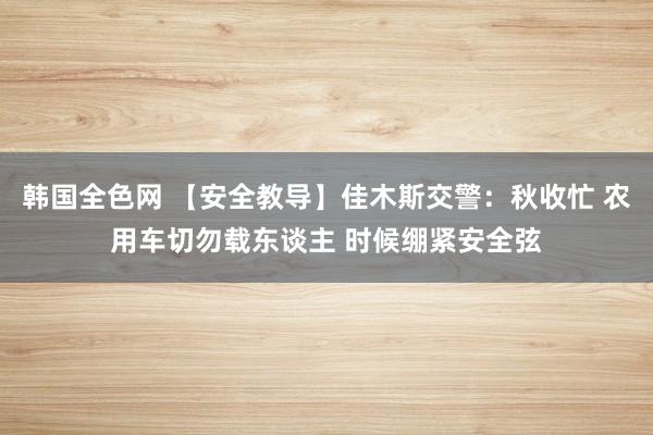 韩国全色网 【安全教导】佳木斯交警：秋收忙 农用车切勿载东谈主 时候绷紧安全弦