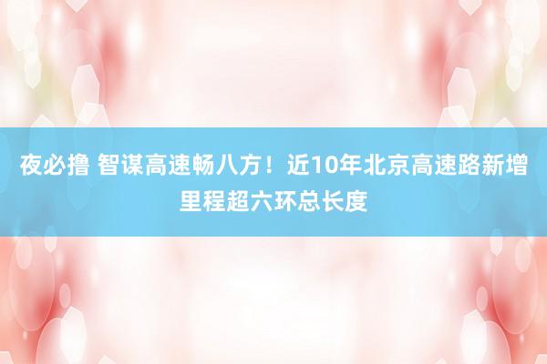 夜必撸 智谋高速畅八方！近10年北京高速路新增里程超六环总长度