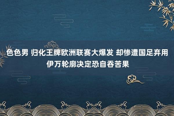 色色男 归化王牌欧洲联赛大爆发 却惨遭国足弃用 伊万轮廓决定恐自吞苦果