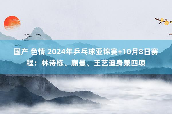 国产 色情 2024年乒乓球亚锦赛+10月8日赛程：林诗栋、蒯曼、王艺迪身兼四项