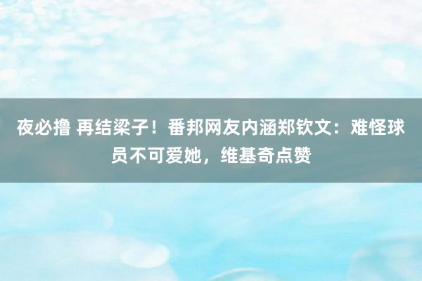 夜必撸 再结梁子！番邦网友内涵郑钦文：难怪球员不可爱她，维基奇点赞