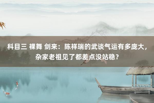 科目三 裸舞 剑来：陈祥瑞的武谈气运有多庞大，杂家老祖见了都差点没站稳？